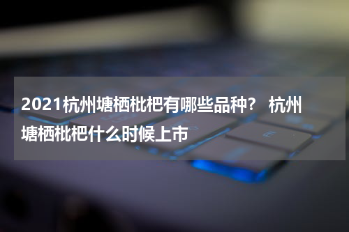 2021杭州塘栖枇杷有哪些品种？ 杭州塘栖枇杷什么时候上市