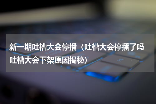 新一期吐槽大会停播（吐槽大会停播了吗 吐槽大会下架原因揭秘）
