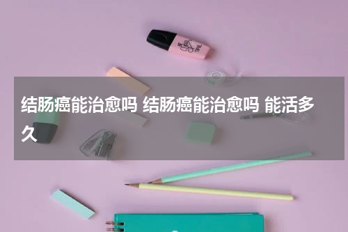 结肠癌能治愈吗 结肠癌能治愈吗 能活多久