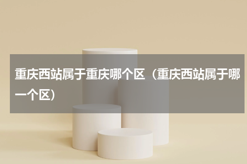 重庆西站属于重庆哪个区（重庆西站属于哪一个区）