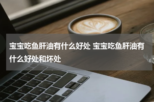 宝宝吃鱼肝油有什么好处 宝宝吃鱼肝油有什么好处和坏处
