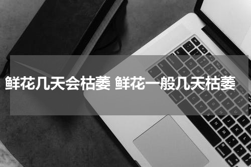 鲜花几天会枯萎 鲜花一般几天枯萎