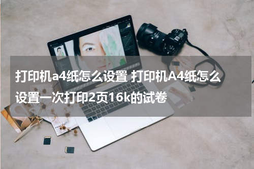 打印机a4纸怎么设置 打印机A4纸怎么设置一次打印2页16k的试卷