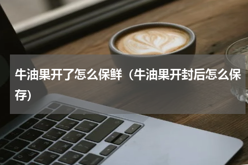 牛油果开了怎么保鲜（牛油果开封后怎么保存）