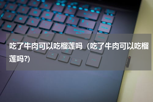 吃了牛肉可以吃榴莲吗（吃了牛肉可以吃榴莲吗?）