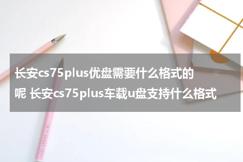长安cs75plus优盘需要什么格式的呢 长安cs75plus车载u盘支持什么格式