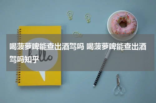 喝菠萝啤能查出酒驾吗 喝菠萝啤能查出酒驾吗知乎