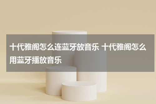 十代雅阁怎么连蓝牙放音乐 十代雅阁怎么用蓝牙播放音乐