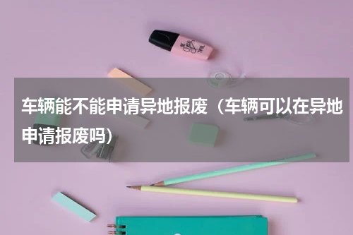 车辆能不能申请异地报废（车辆可以在异地申请报废吗）