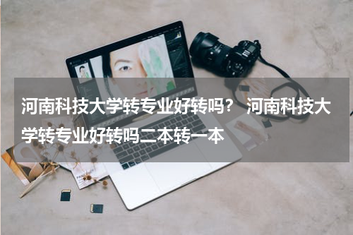 河南科技大学转专业好转吗？ 河南科技大学转专业好转吗二本转一本