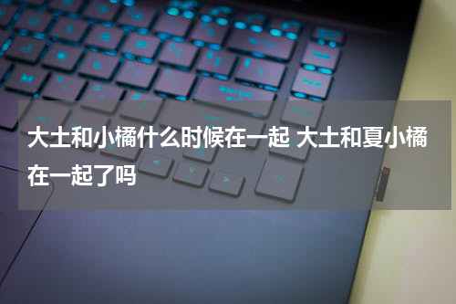 大土和小橘什么时候在一起 大土和夏小橘在一起了吗