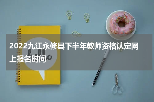 2022九江永修县下半年教师资格认定网上报名时间