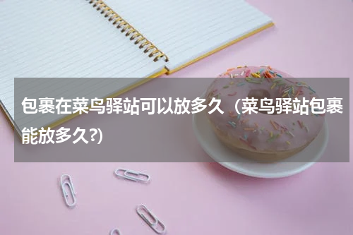 包裹在菜鸟驿站可以放多久（菜鸟驿站包裹能放多久?）