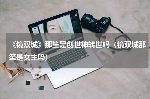 《镜双城》那笙是创世神转世吗（镜双城那笙是女主吗）