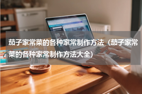 茄子家常菜的各种家常制作方法（茄子家常菜的各种家常制作方法大全）
