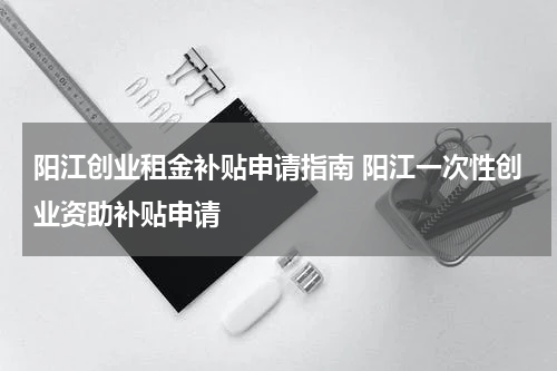 阳江创业租金补贴申请指南 阳江一次性创业资助补贴申请