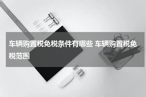 车辆购置税免税条件有哪些 车辆购置税免税范围