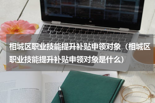 相城区职业技能提升补贴申领对象（相城区职业技能提升补贴申领对象是什么）