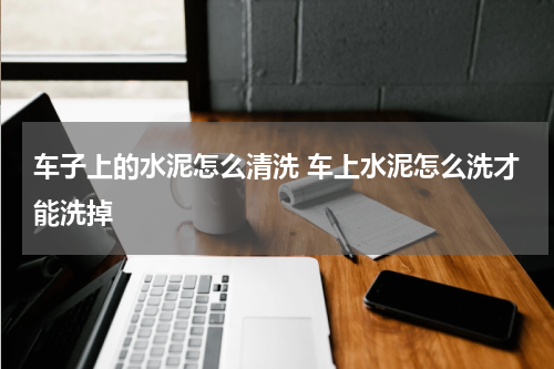 车子上的水泥怎么清洗 车上水泥怎么洗才能洗掉