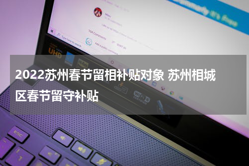 2022苏州春节留相补贴对象 苏州相城区春节留守补贴