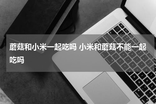 蘑菇和小米一起吃吗 小米和蘑菇不能一起吃吗