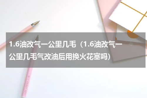 1.6油改气一公里几毛（1.6油改气一公里几毛气改油后用换火花塞吗）