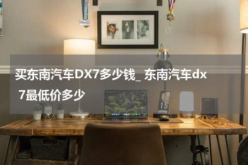 买东南汽车DX7多少钱_ 东南汽车dx 7最低价多少