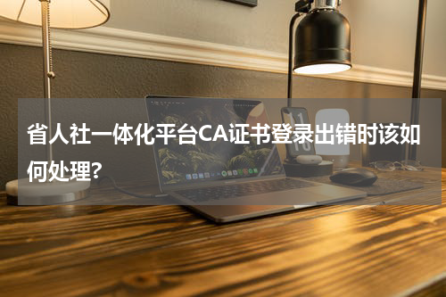 省人社一体化平台CA证书登录出错时该如何处理?