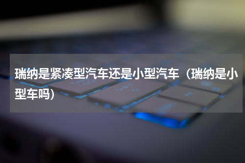 瑞纳是紧凑型汽车还是小型汽车（瑞纳是小型车吗）