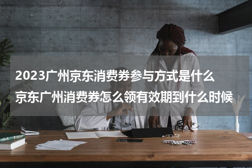 2023广州京东消费券参与方式是什么 京东广州消费券怎么领有效期到什么时候