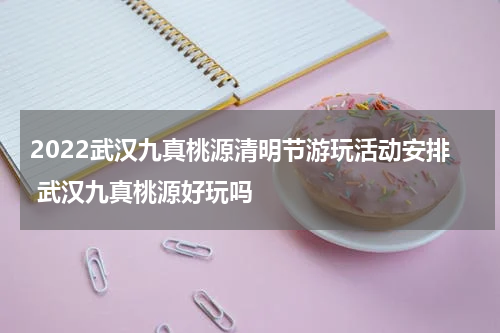 2022武汉九真桃源清明节游玩活动安排 武汉九真桃源好玩吗
