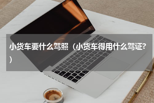 小货车要什么驾照（小货车得用什么驾证?）