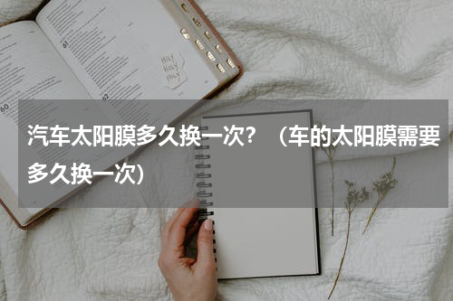 汽车太阳膜多久换一次？（车的太阳膜需要多久换一次）