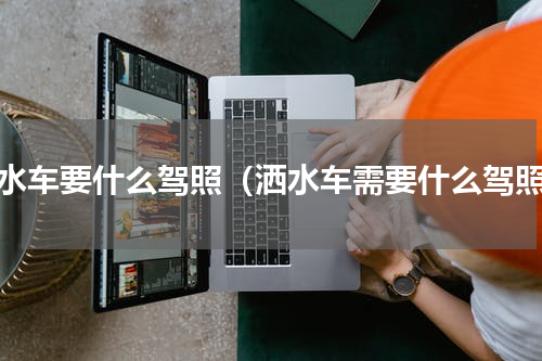 洒水车要什么驾照（洒水车需要什么驾照）
