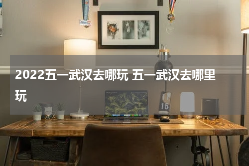 2022五一武汉去哪玩 五一武汉去哪里玩