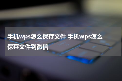 手机wps怎么保存文件 手机wps怎么保存文件到微信