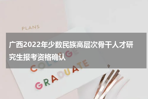 广西2022年少数民族高层次骨干人才研究生报考资格确认