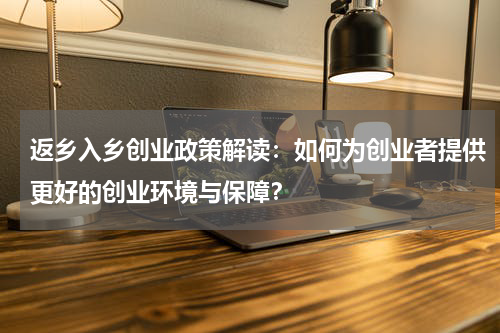 返乡入乡创业政策解读：如何为创业者提供更好的创业环境与保障？