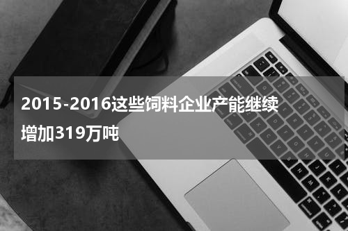 2015-2016这些饲料企业产能继续增加319万吨