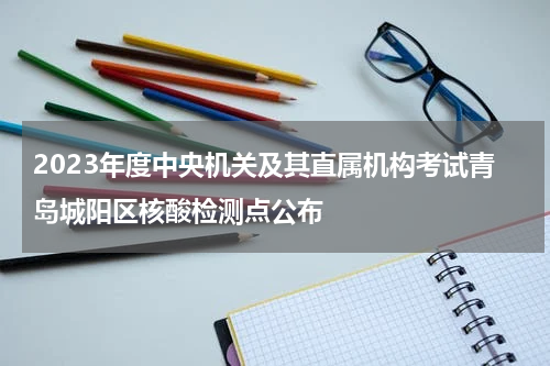 2023年度中央机关及其直属机构考试青岛城阳区核酸检测点公布