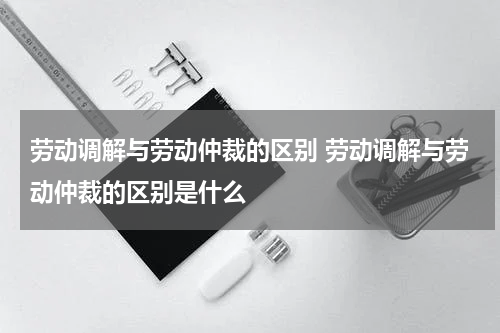 劳动调解与劳动仲裁的区别 劳动调解与劳动仲裁的区别是什么