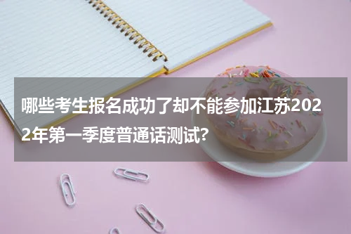 哪些考生报名成功了却不能参加江苏2022年第一季度普通话测试?