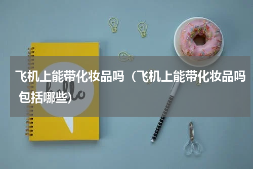 飞机上能带化妆品吗（飞机上能带化妆品吗 包括哪些）