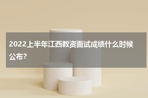 2022上半年江西教资面试成绩什么时候公布？