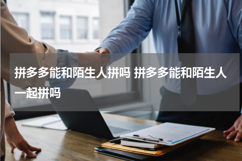 拼多多能和陌生人拼吗 拼多多能和陌生人一起拼吗