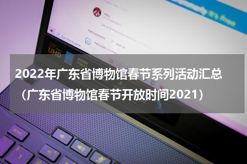 2022年广东省博物馆春节系列活动汇总（广东省博物馆春节开放时间2021）