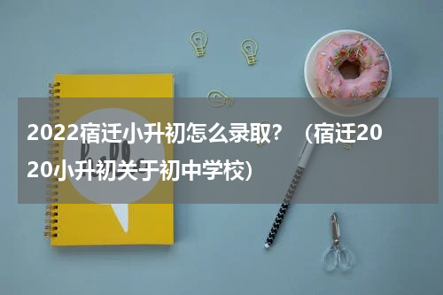 2022宿迁小升初怎么录取？（宿迁2020小升初关于初中学校）