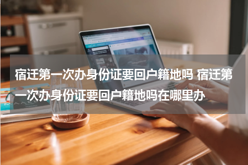 宿迁第一次办身份证要回户籍地吗 宿迁第一次办身份证要回户籍地吗在哪里办