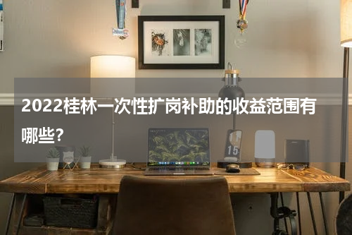 2022桂林一次性扩岗补助的收益范围有哪些？