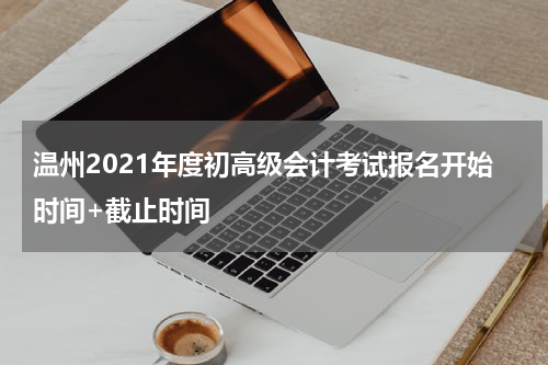 温州2021年度初高级会计考试报名开始时间+截止时间